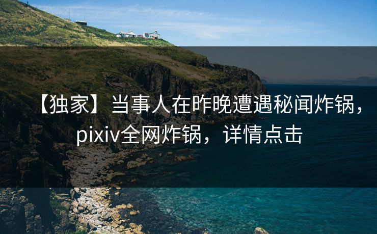 【独家】当事人在昨晚遭遇秘闻炸锅，pixiv全网炸锅，详情点击