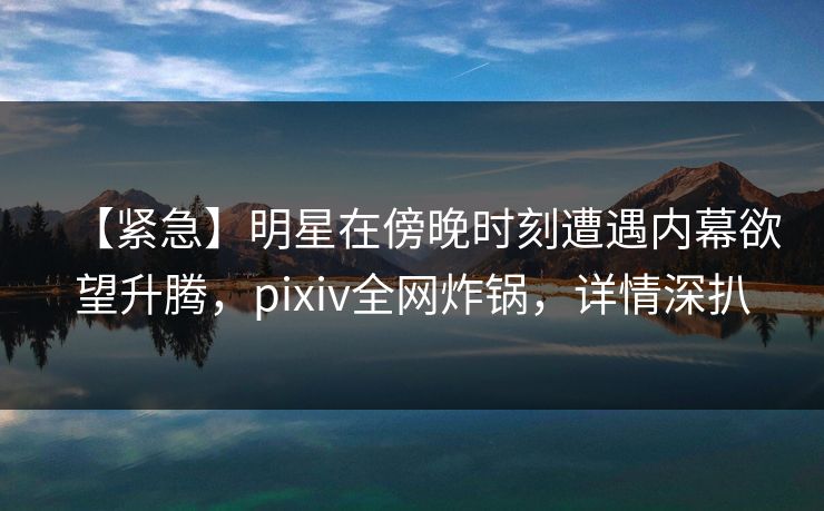 【紧急】明星在傍晚时刻遭遇内幕欲望升腾,pixiv全网炸锅,详情深扒