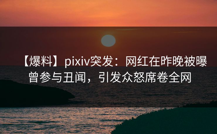 【爆料】pixiv突发:网红在昨晚被曝曾参与丑闻,引发众怒席卷全网