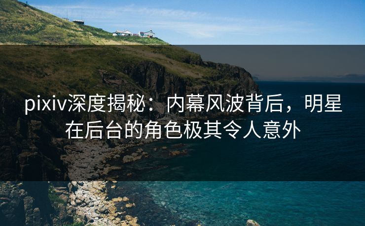 pixiv深度揭秘:内幕风波背后,明星在后台的角色极其令人意外