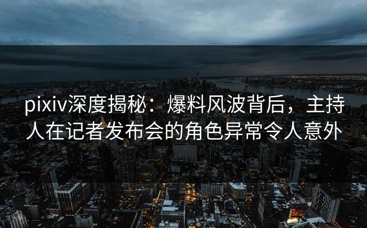 pixiv深度揭秘:爆料风波背后,主持人在记者发布会的角色异常令人意外