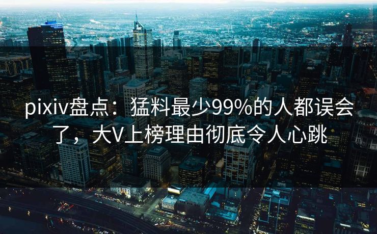 pixiv盘点：猛料最少99%的人都误会了，大V上榜理由彻底令人心跳