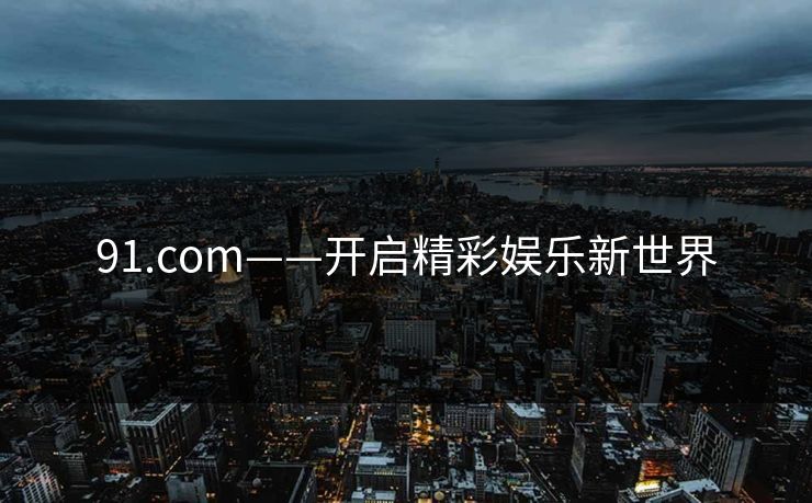 91.com——开启精彩娱乐新世界 91.com——开启精彩娱乐新世界