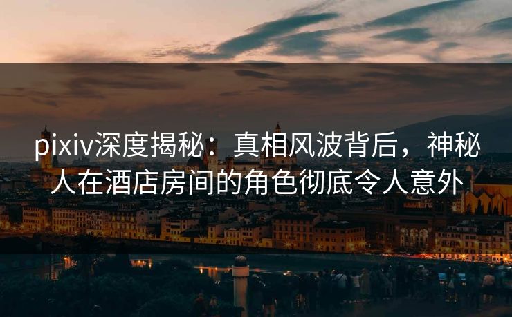 pixiv深度揭秘：真相风波背后，神秘人在酒店房间的角色彻底令人意外