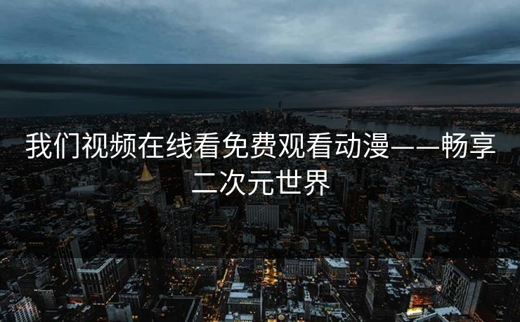 我们视频在线看免费观看动漫——畅享二次元世界 我们视频在线看免费观看动漫——畅享二次元世界