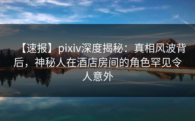 【速报】pixiv深度揭秘：真相风波背后，神秘人在酒店房间的角色罕见令人意外