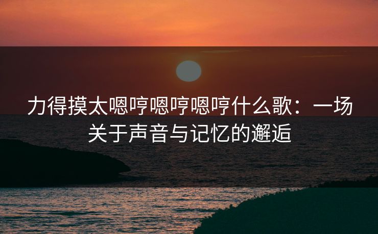 力得摸太嗯哼嗯哼嗯哼什么歌：一场关于声音与记忆的邂逅