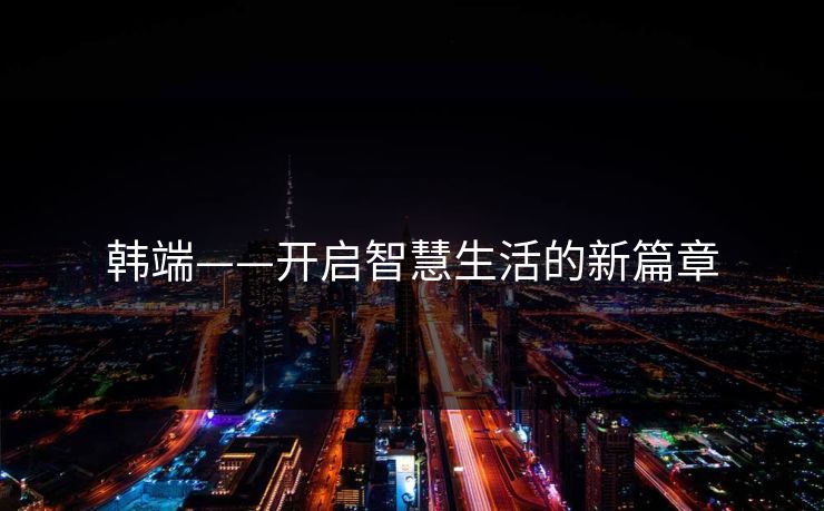 韩端——开启智慧生活的新篇章 韩端——开启智慧生活的新篇章
