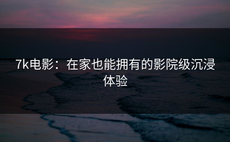 7k电影：在家也能拥有的影院级沉浸体验