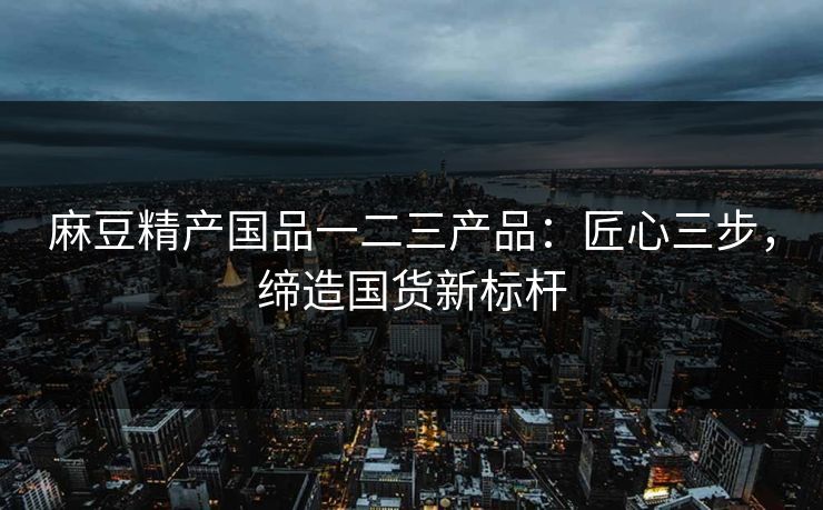 麻豆精产国品一二三产品:匠心三步,缔造国货新标杆 麻豆精产国品一二三产品:匠心三步,缔造国货新标杆