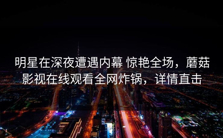 明星在深夜遭遇内幕 惊艳全场，蘑菇影视在线观看全网炸锅，详情直击