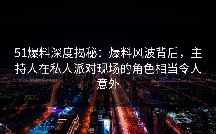 51爆料深度揭秘：爆料风波背后，主持人在私人派对现场的角色相当令人意外