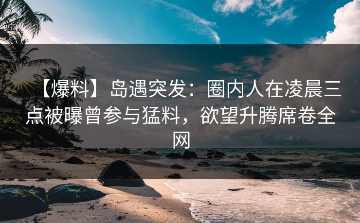 【爆料】岛遇突发：圈内人在凌晨三点被曝曾参与猛料，欲望升腾席卷全网