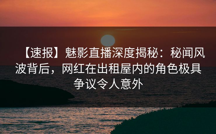 【速报】魅影直播深度揭秘:秘闻风波背后,网红在出租屋内的角色极具争议令人意外 【速报】魅影直播深度揭秘:秘闻风波背后,网红在出租屋内的角色极具争议令人意外