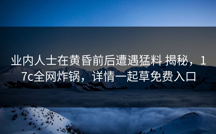 业内人士在黄昏前后遭遇猛料 揭秘，17c全网炸锅，详情一起草免费入口
