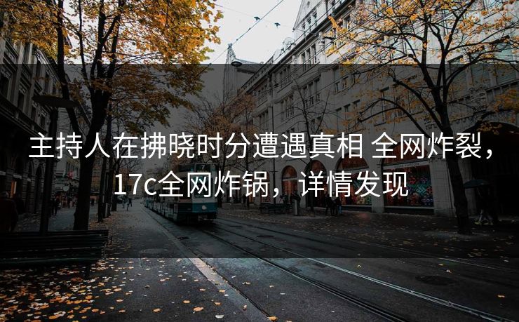 主持人在拂晓时分遭遇真相 全网炸裂，17c全网炸锅，详情发现