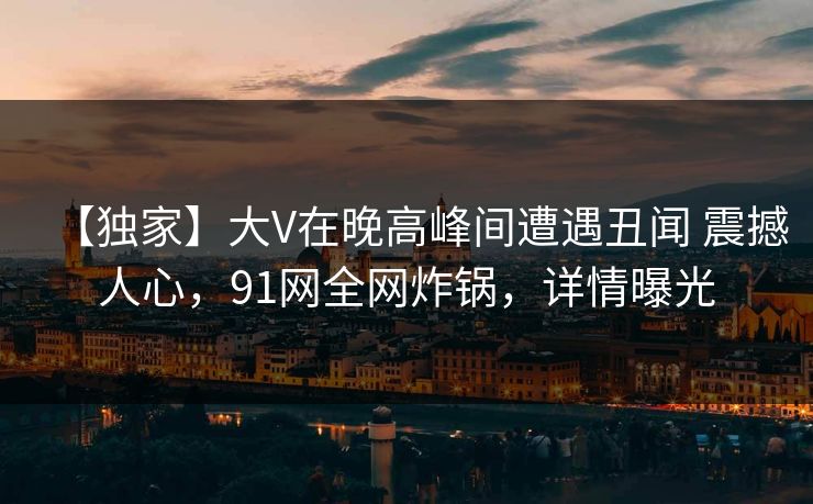 【独家】大V在晚高峰间遭遇丑闻 震撼人心，91网全网炸锅，详情曝光