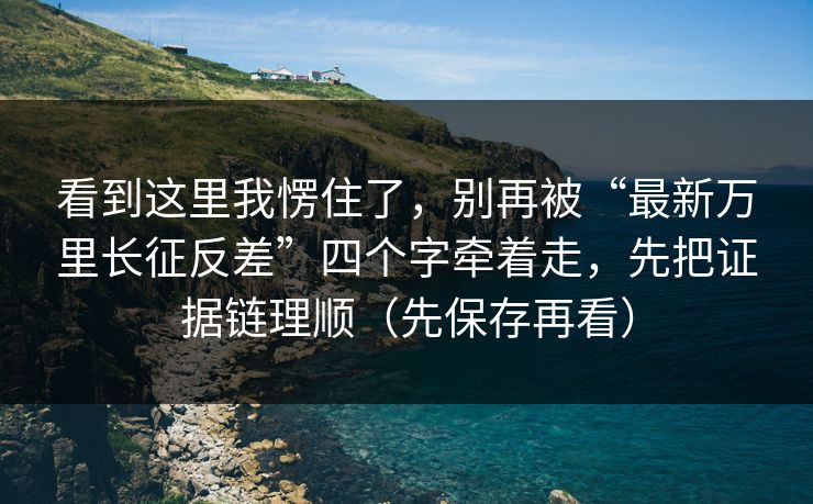 看到这里我愣住了，别再被“最新万里长征反差”四个字牵着走，先把证据链理顺（先保存再看）