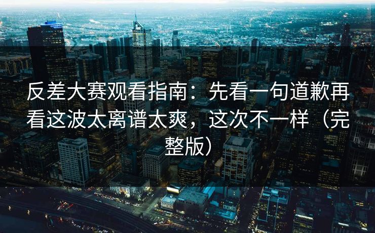 反差大赛观看指南：先看一句道歉再看这波太离谱太爽，这次不一样（完整版）