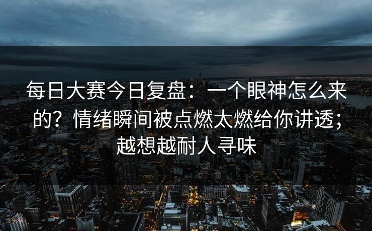 每日大赛今日复盘：一个眼神怎么来的？情绪瞬间被点燃太燃给你讲透；越想越耐人寻味
