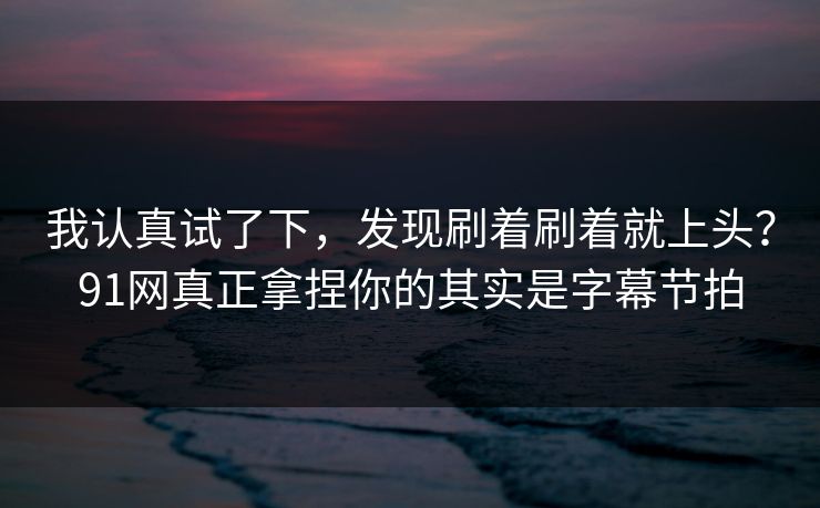 我认真试了下，发现刷着刷着就上头？91网真正拿捏你的其实是字幕节拍