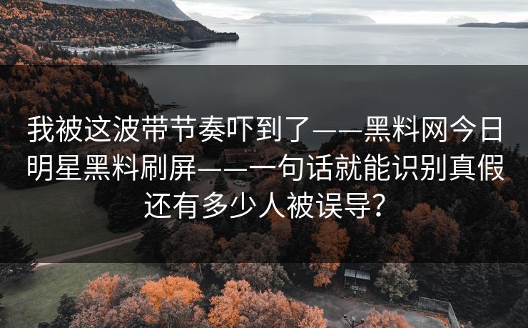 我被这波带节奏吓到了——黑料网今日明星黑料刷屏——一句话就能识别真假还有多少人被误导？