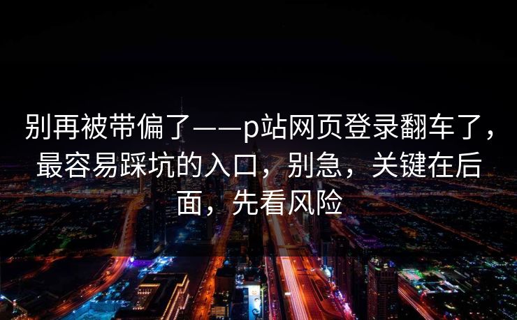 别再被带偏了——p站网页登录翻车了，最容易踩坑的入口，别急，关键在后面，先看风险