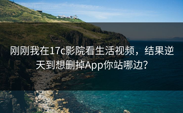 刚刚我在17c影院看生活视频,结果逆天到想删掉App你站哪边?